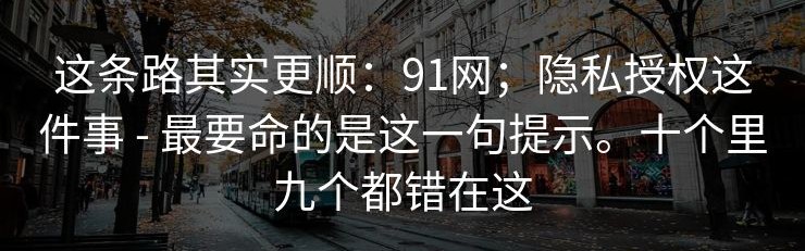这条路其实更顺：91网；隐私授权这件事 - 最要命的是这一句提示。十个里九个都错在这