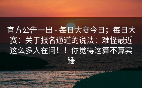 官方公告一出 - 每日大赛今日；每日大赛：关于报名通道的说法：难怪最近这么多人在问！！你觉得这算不算实锤