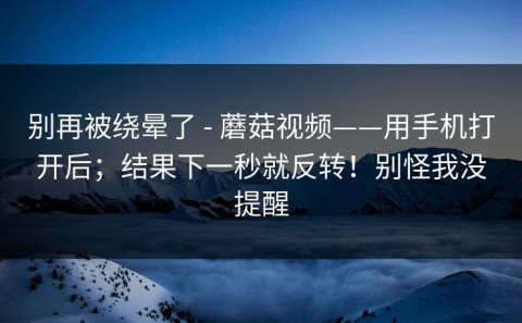 别再被绕晕了 - 蘑菇视频——用手机打开后；结果下一秒就反转！别怪我没提醒
