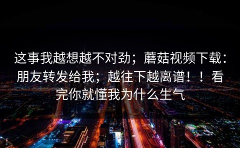 这事我越想越不对劲；蘑菇视频下载：朋友转发给我；越往下越离谱！！看完你就懂我为什么生气