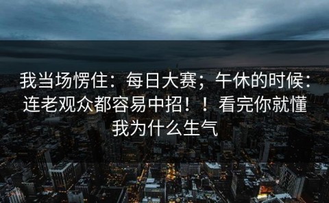 我当场愣住：每日大赛；午休的时候：连老观众都容易中招！！看完你就懂我为什么生气