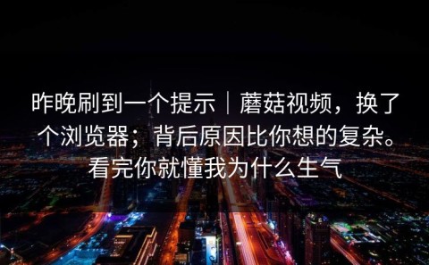 昨晚刷到一个提示｜蘑菇视频，换了个浏览器；背后原因比你想的复杂。看完你就懂我为什么生气