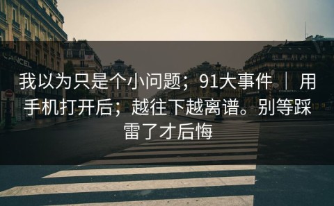 我以为只是个小问题；91大事件 ｜ 用手机打开后；越往下越离谱。别等踩雷了才后悔