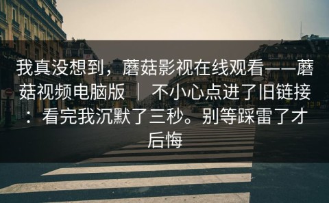 我真没想到，蘑菇影视在线观看——蘑菇视频电脑版 ｜ 不小心点进了旧链接：看完我沉默了三秒。别等踩雷了才后悔