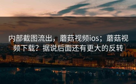 内部截图流出，蘑菇视频ios；蘑菇视频下载？据说后面还有更大的反转