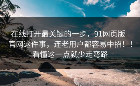 在线打开最关键的一步，91网页版｜官网这件事，连老用户都容易中招！！看懂这一点就少走弯路