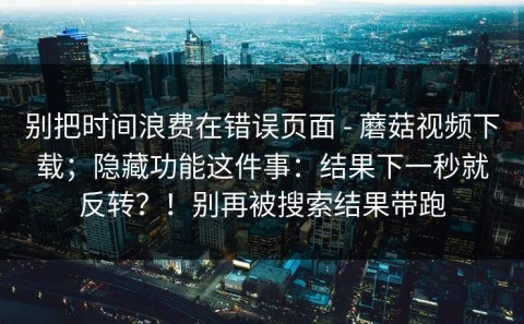 别把时间浪费在错误页面 - 蘑菇视频下载；隐藏功能这件事：结果下一秒就反转？！别再被搜索结果带跑
