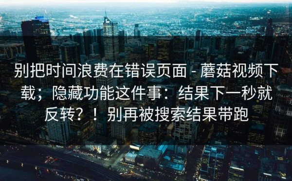 别把时间浪费在错误页面 - 蘑菇视频下载；隐藏功能这件事：结果下一秒就反转？！别再被搜索结果带跑