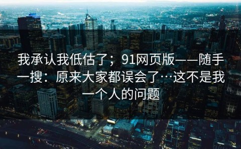 我承认我低估了；91网页版——随手一搜：原来大家都误会了…这不是我一个人的问题