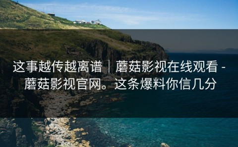 这事越传越离谱｜蘑菇影视在线观看 - 蘑菇影视官网。这条爆料你信几分