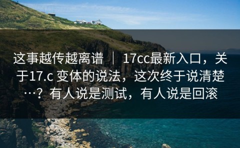 这事越传越离谱 ｜ 17cc最新入口，关于17.c 变体的说法，这次终于说清楚…？有人说是测试，有人说是回滚