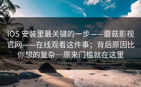 iOS 安装里最关键的一步——蘑菇影视官网——在线观看这件事；背后原因比你想的复杂…原来门槛就在这里