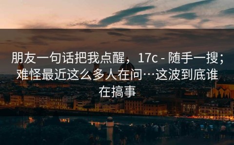 朋友一句话把我点醒，17c - 随手一搜；难怪最近这么多人在问…这波到底谁在搞事