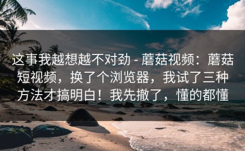 这事我越想越不对劲 - 蘑菇视频：蘑菇短视频，换了个浏览器，我试了三种方法才搞明白！我先撤了，懂的都懂