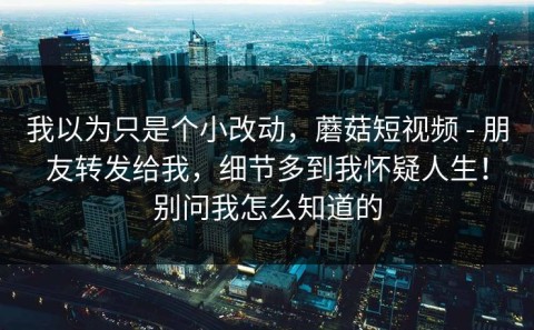 我以为只是个小改动，蘑菇短视频 - 朋友转发给我，细节多到我怀疑人生！别问我怎么知道的