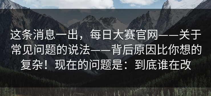 这条消息一出，每日大赛官网——关于常见问题的说法——背后原因比你想的复杂！现在的问题是：到底谁在改