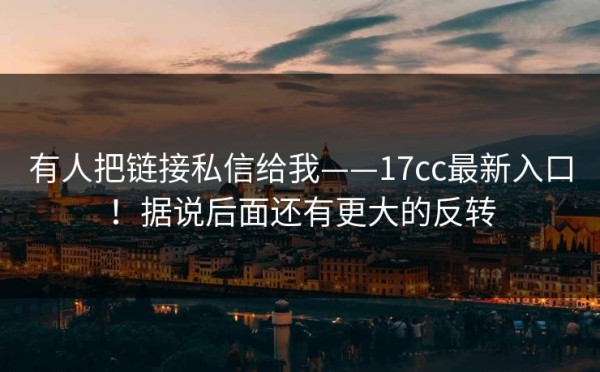 有人把链接私信给我——17cc最新入口！据说后面还有更大的反转