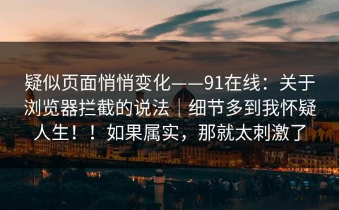 疑似页面悄悄变化——91在线：关于浏览器拦截的说法｜细节多到我怀疑人生！！如果属实，那就太刺激了