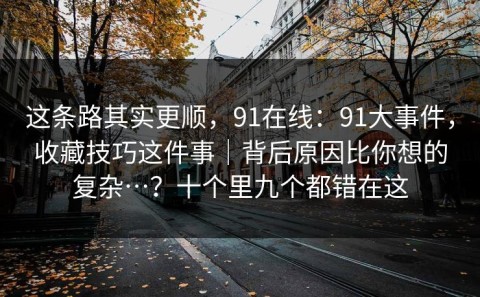 这条路其实更顺，91在线：91大事件，收藏技巧这件事｜背后原因比你想的复杂…？十个里九个都错在这