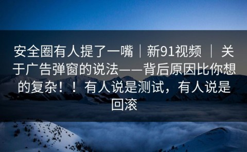 安全圈有人提了一嘴｜新91视频 ｜ 关于广告弹窗的说法——背后原因比你想的复杂！！有人说是测试，有人说是回滚
