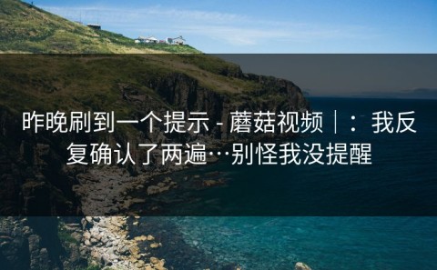 昨晚刷到一个提示 - 蘑菇视频｜：我反复确认了两遍…别怪我没提醒