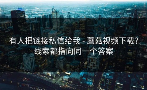 有人把链接私信给我 - 蘑菇视频下载？线索都指向同一个答案