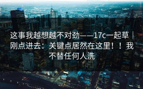 这事我越想越不对劲——17c一起草｜刚点进去：关键点居然在这里！！我不替任何人洗