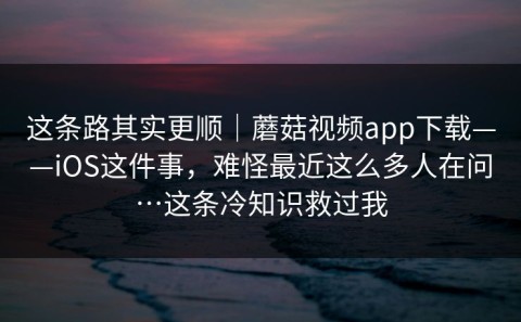 这条路其实更顺｜蘑菇视频app下载——iOS这件事，难怪最近这么多人在问…这条冷知识救过我