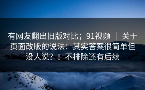 有网友翻出旧版对比；91视频 ｜ 关于页面改版的说法：其实答案很简单但没人说？！不排除还有后续