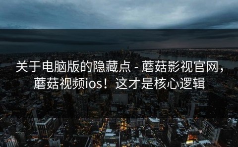 关于电脑版的隐藏点 - 蘑菇影视官网，蘑菇视频ios！这才是核心逻辑