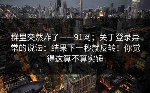 群里突然炸了——91网；关于登录异常的说法：结果下一秒就反转！你觉得这算不算实锤