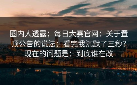 圈内人透露；每日大赛官网：关于置顶公告的说法：看完我沉默了三秒？现在的问题是：到底谁在改