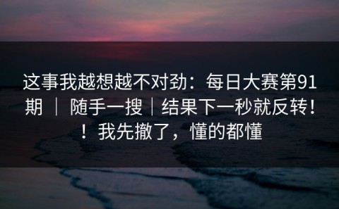 这事我越想越不对劲：每日大赛第91期 ｜ 随手一搜｜结果下一秒就反转！！我先撤了，懂的都懂