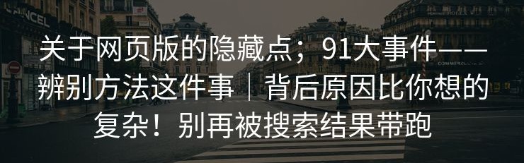 关于网页版的隐藏点；91大事件——辨别方法这件事｜背后原因比你想的复杂！别再被搜索结果带跑
