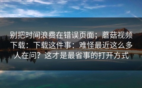 别把时间浪费在错误页面；蘑菇视频下载：下载这件事：难怪最近这么多人在问？这才是最省事的打开方式