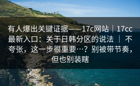 有人爆出关键证据——17c网站｜17cc最新入口：关于日韩分区的说法 ｜ 不夸张，这一步很重要…？别被带节奏，但也别装瞎