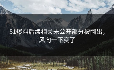 51爆料后续相关未公开部分被翻出，风向一下变了