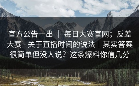 官方公告一出 ｜ 每日大赛官网；反差大赛 - 关于直播时间的说法｜其实答案很简单但没人说？这条爆料你信几分