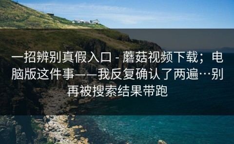 一招辨别真假入口 - 蘑菇视频下载；电脑版这件事——我反复确认了两遍…别再被搜索结果带跑