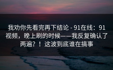 我劝你先看完再下结论 - 91在线：91视频，晚上刷的时候——我反复确认了两遍？！这波到底谁在搞事