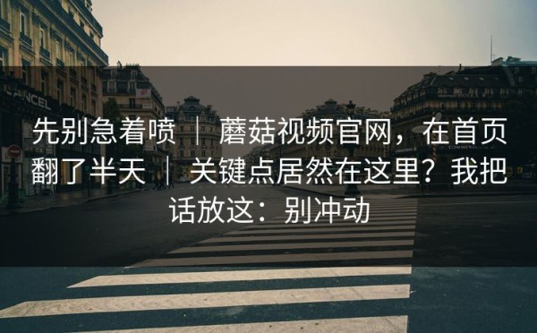 先别急着喷 ｜ 蘑菇视频官网，在首页翻了半天 ｜ 关键点居然在这里？我把话放这：别冲动