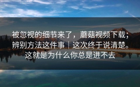 被忽视的细节来了，蘑菇视频下载；辨别方法这件事｜这次终于说清楚。这就是为什么你总是进不去