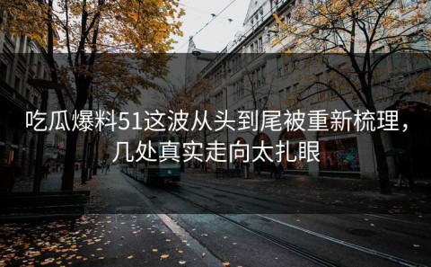 吃瓜爆料51这波从头到尾被重新梳理，几处真实走向太扎眼