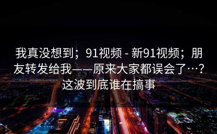 我真没想到；91视频 - 新91视频；朋友转发给我——原来大家都误会了…？这波到底谁在搞事