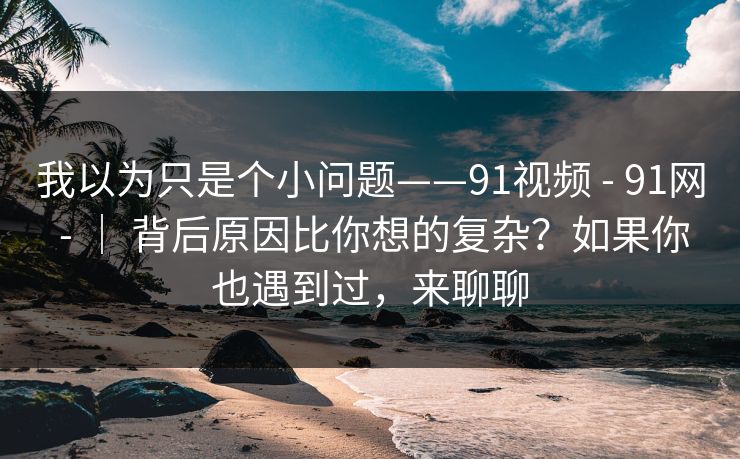 我以为只是个小问题——91视频 - 91网 - ｜ 背后原因比你想的复杂？如果你也遇到过，来聊聊
