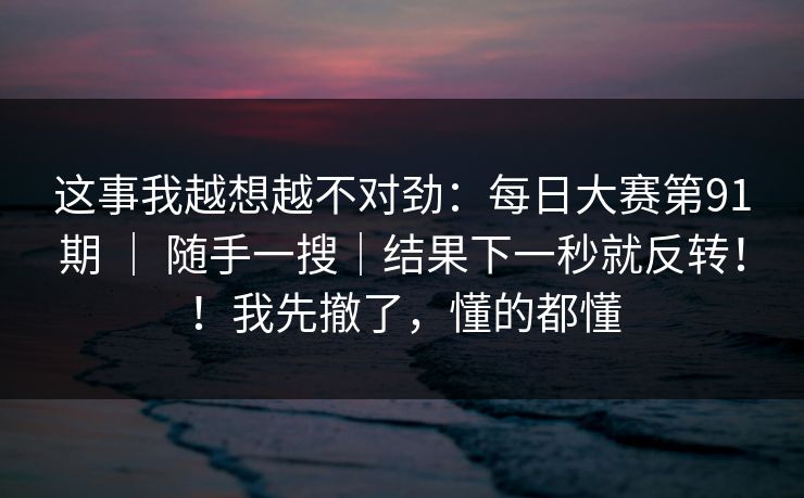 这事我越想越不对劲：每日大赛第91期 ｜ 随手一搜｜结果下一秒就反转！！我先撤了，懂的都懂