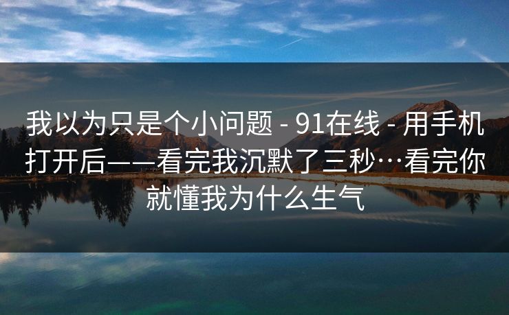 我以为只是个小问题 - 91在线 - 用手机打开后——看完我沉默了三秒…看完你就懂我为什么生气 我以为只是个小问题 - 91在线 - 用手机打开后——看完我沉默了三秒…看完你就懂我为什么生气