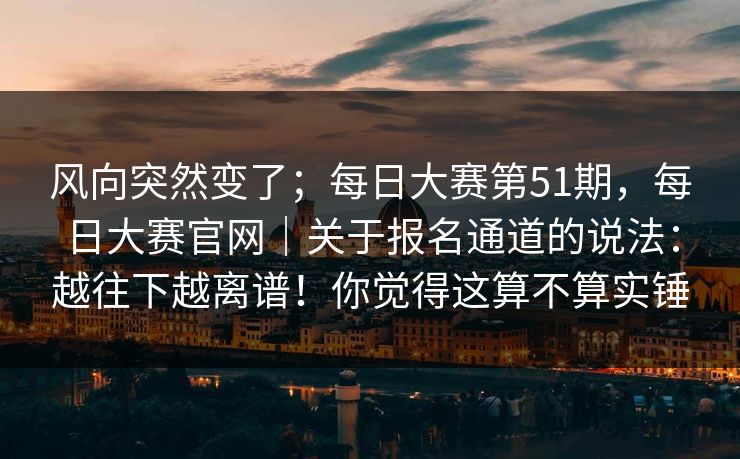 风向突然变了；每日大赛第51期，每日大赛官网｜关于报名通道的说法：越往下越离谱！你觉得这算不算实锤