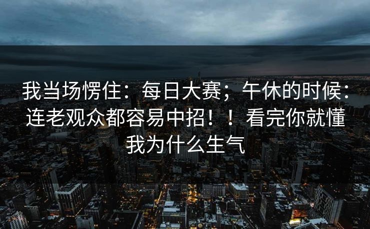 我当场愣住：每日大赛；午休的时候：连老观众都容易中招！！看完你就懂我为什么生气