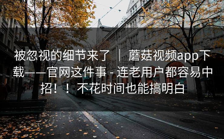 被忽视的细节来了 ｜ 蘑菇视频app下载——官网这件事 - 连老用户都容易中招！！不花时间也能搞明白